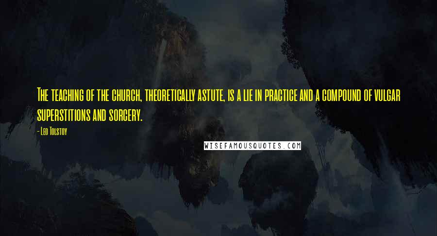 Leo Tolstoy Quotes: The teaching of the church, theoretically astute, is a lie in practice and a compound of vulgar superstitions and sorcery.