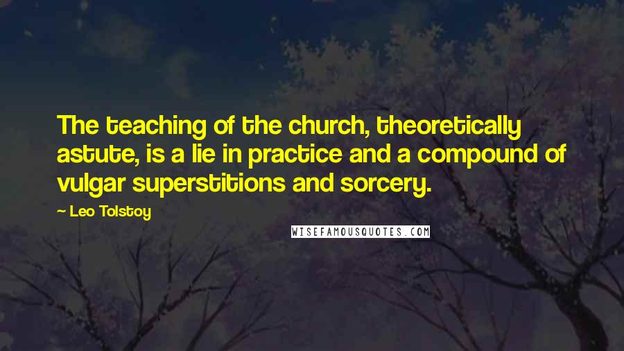 Leo Tolstoy Quotes: The teaching of the church, theoretically astute, is a lie in practice and a compound of vulgar superstitions and sorcery.