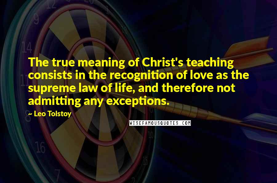 Leo Tolstoy Quotes: The true meaning of Christ's teaching consists in the recognition of love as the supreme law of life, and therefore not admitting any exceptions.