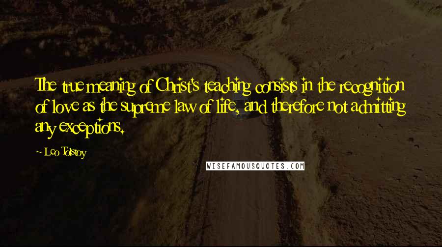 Leo Tolstoy Quotes: The true meaning of Christ's teaching consists in the recognition of love as the supreme law of life, and therefore not admitting any exceptions.