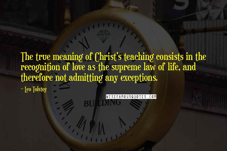 Leo Tolstoy Quotes: The true meaning of Christ's teaching consists in the recognition of love as the supreme law of life, and therefore not admitting any exceptions.