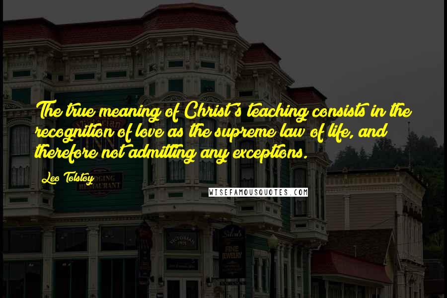 Leo Tolstoy Quotes: The true meaning of Christ's teaching consists in the recognition of love as the supreme law of life, and therefore not admitting any exceptions.