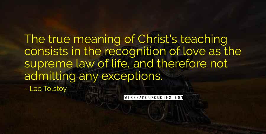 Leo Tolstoy Quotes: The true meaning of Christ's teaching consists in the recognition of love as the supreme law of life, and therefore not admitting any exceptions.