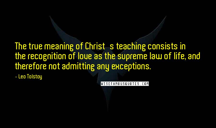 Leo Tolstoy Quotes: The true meaning of Christ's teaching consists in the recognition of love as the supreme law of life, and therefore not admitting any exceptions.