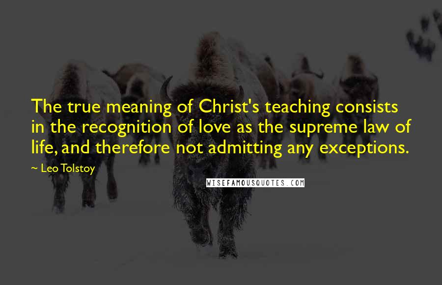Leo Tolstoy Quotes: The true meaning of Christ's teaching consists in the recognition of love as the supreme law of life, and therefore not admitting any exceptions.