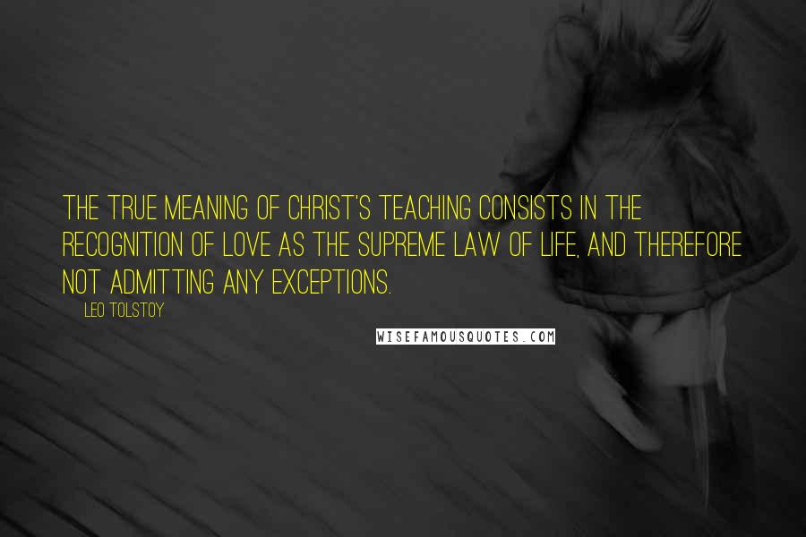 Leo Tolstoy Quotes: The true meaning of Christ's teaching consists in the recognition of love as the supreme law of life, and therefore not admitting any exceptions.