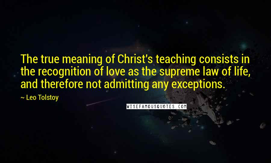 Leo Tolstoy Quotes: The true meaning of Christ's teaching consists in the recognition of love as the supreme law of life, and therefore not admitting any exceptions.