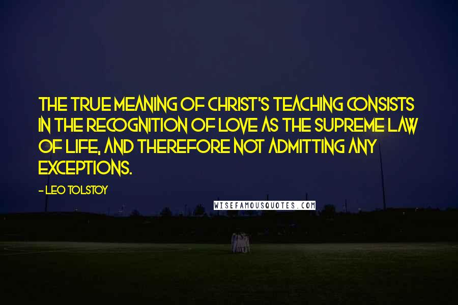 Leo Tolstoy Quotes: The true meaning of Christ's teaching consists in the recognition of love as the supreme law of life, and therefore not admitting any exceptions.