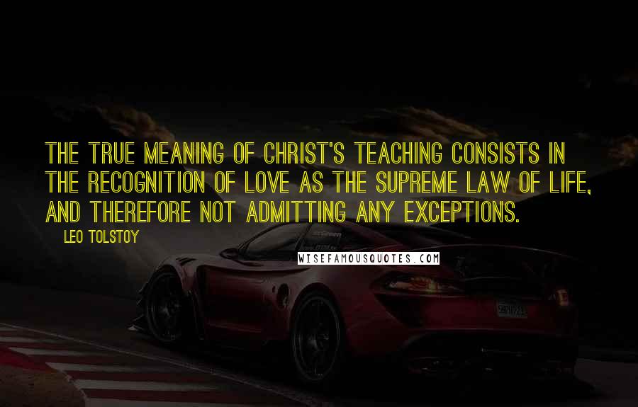 Leo Tolstoy Quotes: The true meaning of Christ's teaching consists in the recognition of love as the supreme law of life, and therefore not admitting any exceptions.