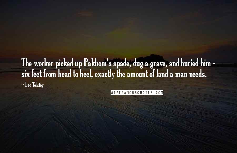 Leo Tolstoy Quotes: The worker picked up Pakhom's spade, dug a grave, and buried him - six feet from head to heel, exactly the amount of land a man needs.