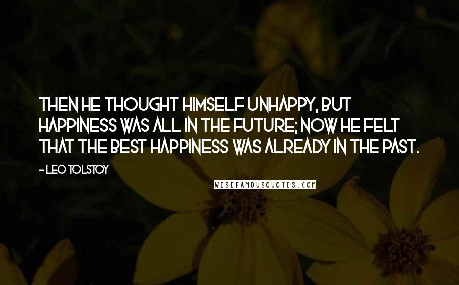 Leo Tolstoy Quotes: Then he thought himself unhappy, but happiness was all in the future; now he felt that the best happiness was already in the past.