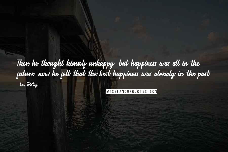 Leo Tolstoy Quotes: Then he thought himself unhappy, but happiness was all in the future; now he felt that the best happiness was already in the past.