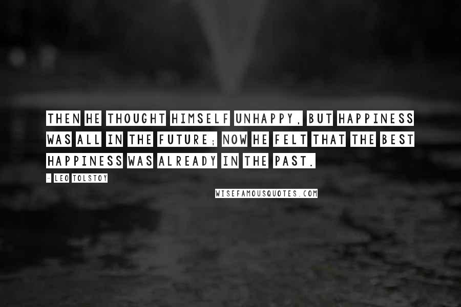 Leo Tolstoy Quotes: Then he thought himself unhappy, but happiness was all in the future; now he felt that the best happiness was already in the past.