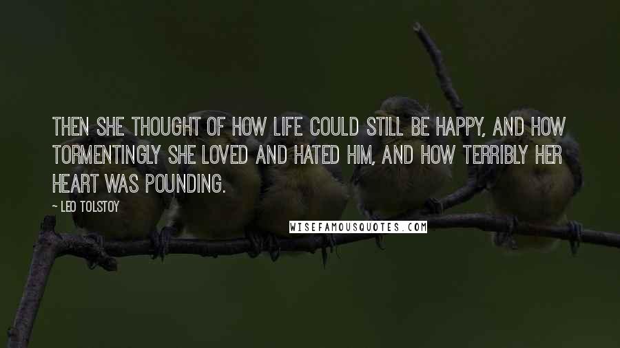 Leo Tolstoy Quotes: Then she thought of how life could still be happy, and how tormentingly she loved and hated him, and how terribly her heart was pounding.