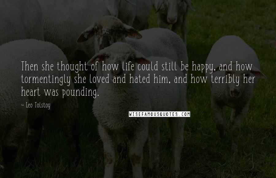 Leo Tolstoy Quotes: Then she thought of how life could still be happy, and how tormentingly she loved and hated him, and how terribly her heart was pounding.