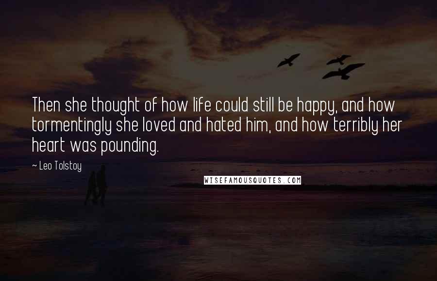 Leo Tolstoy Quotes: Then she thought of how life could still be happy, and how tormentingly she loved and hated him, and how terribly her heart was pounding.