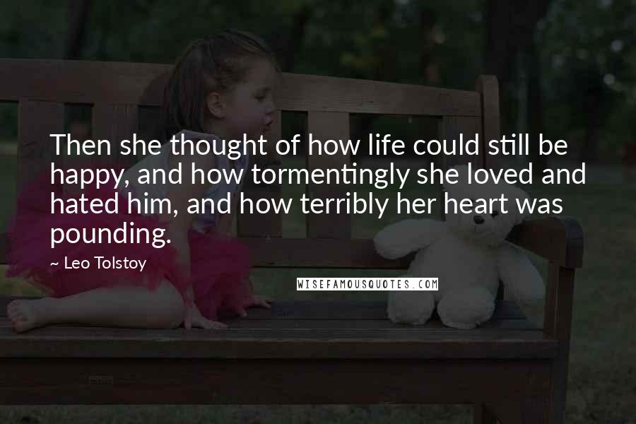 Leo Tolstoy Quotes: Then she thought of how life could still be happy, and how tormentingly she loved and hated him, and how terribly her heart was pounding.