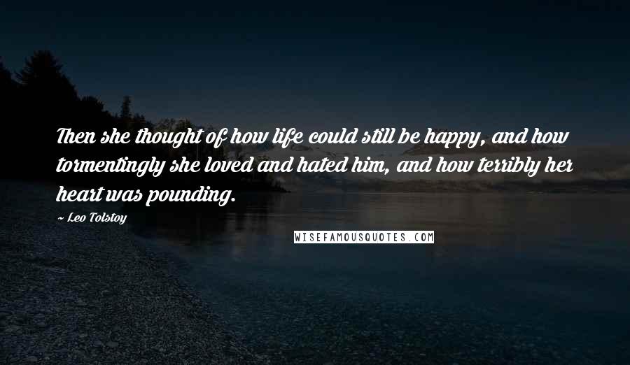 Leo Tolstoy Quotes: Then she thought of how life could still be happy, and how tormentingly she loved and hated him, and how terribly her heart was pounding.