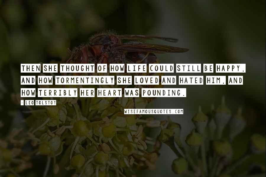 Leo Tolstoy Quotes: Then she thought of how life could still be happy, and how tormentingly she loved and hated him, and how terribly her heart was pounding.