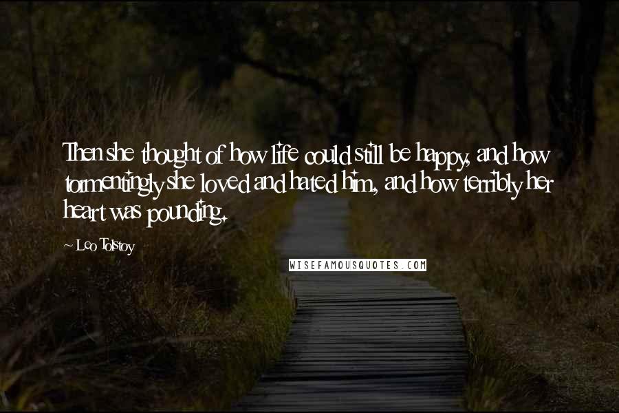 Leo Tolstoy Quotes: Then she thought of how life could still be happy, and how tormentingly she loved and hated him, and how terribly her heart was pounding.