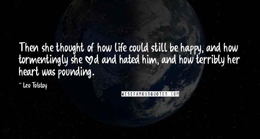 Leo Tolstoy Quotes: Then she thought of how life could still be happy, and how tormentingly she loved and hated him, and how terribly her heart was pounding.