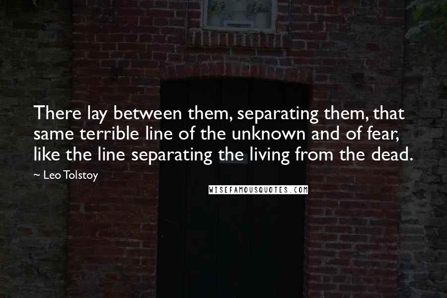Leo Tolstoy Quotes: There lay between them, separating them, that same terrible line of the unknown and of fear, like the line separating the living from the dead.
