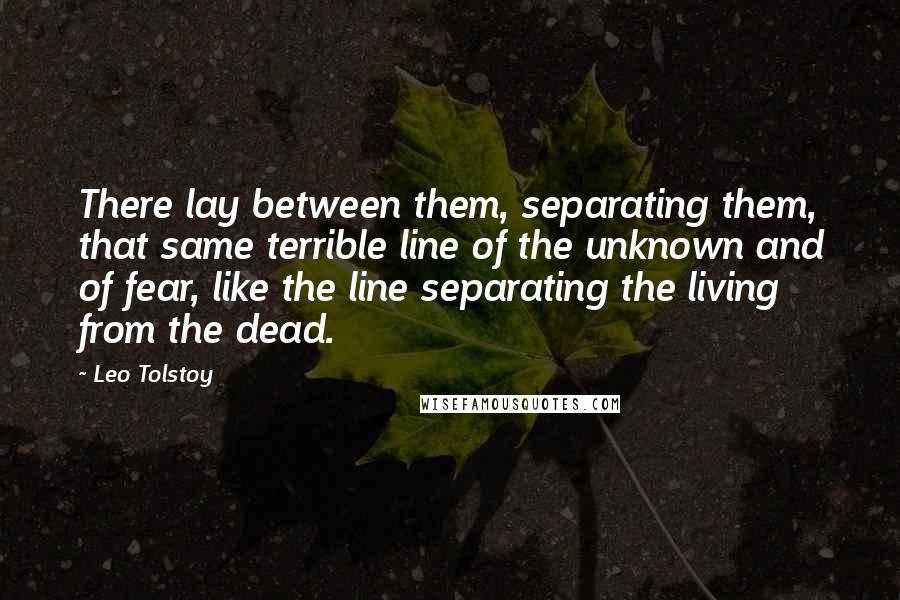 Leo Tolstoy Quotes: There lay between them, separating them, that same terrible line of the unknown and of fear, like the line separating the living from the dead.