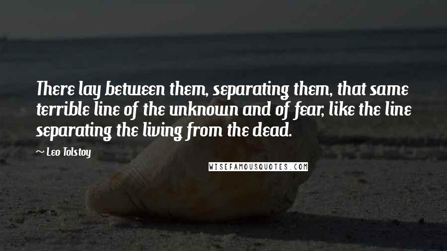 Leo Tolstoy Quotes: There lay between them, separating them, that same terrible line of the unknown and of fear, like the line separating the living from the dead.