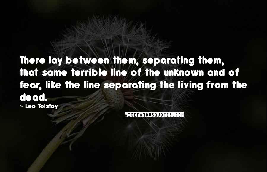 Leo Tolstoy Quotes: There lay between them, separating them, that same terrible line of the unknown and of fear, like the line separating the living from the dead.