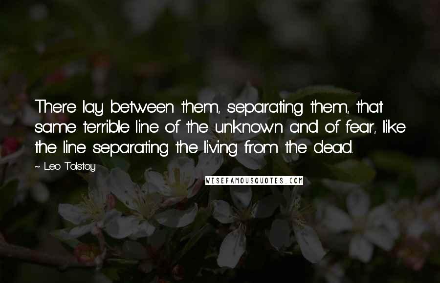 Leo Tolstoy Quotes: There lay between them, separating them, that same terrible line of the unknown and of fear, like the line separating the living from the dead.