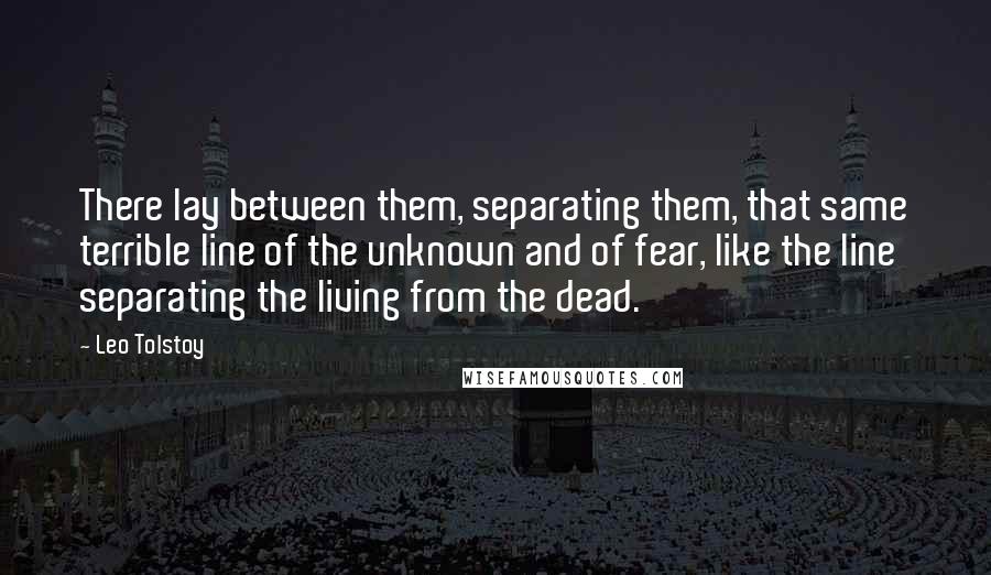 Leo Tolstoy Quotes: There lay between them, separating them, that same terrible line of the unknown and of fear, like the line separating the living from the dead.