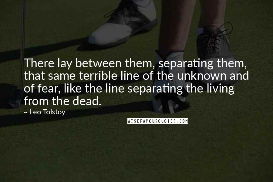 Leo Tolstoy Quotes: There lay between them, separating them, that same terrible line of the unknown and of fear, like the line separating the living from the dead.