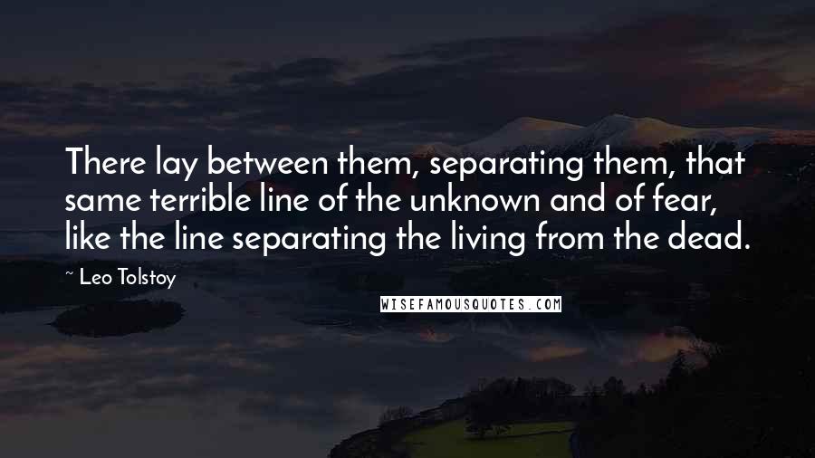 Leo Tolstoy Quotes: There lay between them, separating them, that same terrible line of the unknown and of fear, like the line separating the living from the dead.