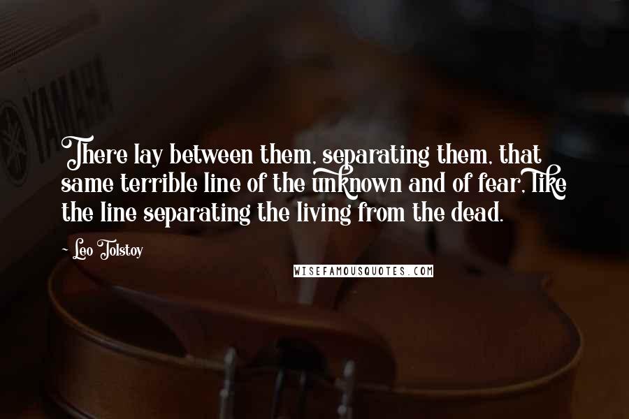 Leo Tolstoy Quotes: There lay between them, separating them, that same terrible line of the unknown and of fear, like the line separating the living from the dead.