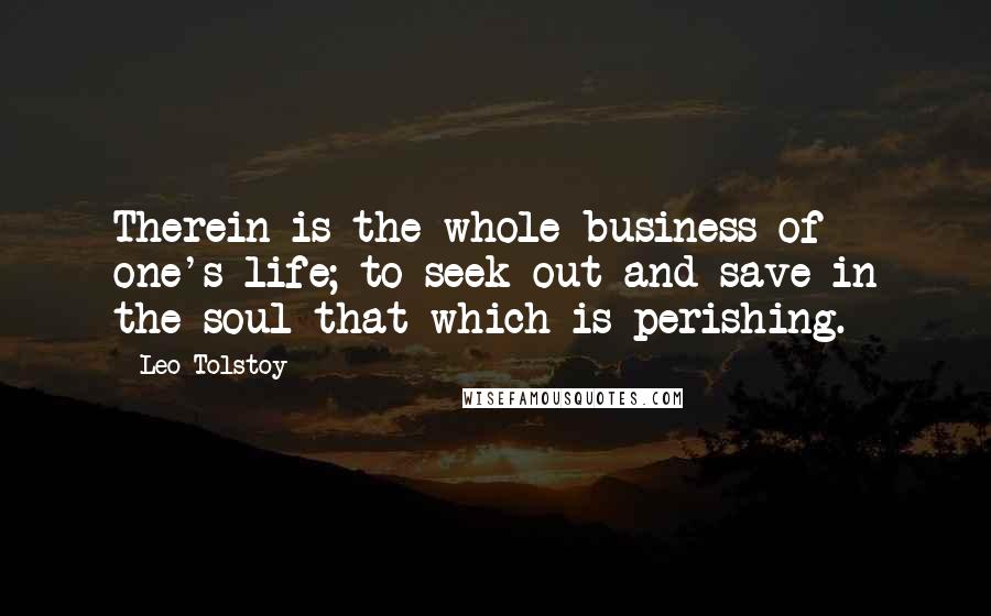 Leo Tolstoy Quotes: Therein is the whole business of one's life; to seek out and save in the soul that which is perishing.