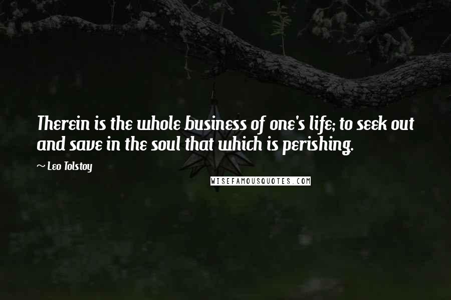 Leo Tolstoy Quotes: Therein is the whole business of one's life; to seek out and save in the soul that which is perishing.
