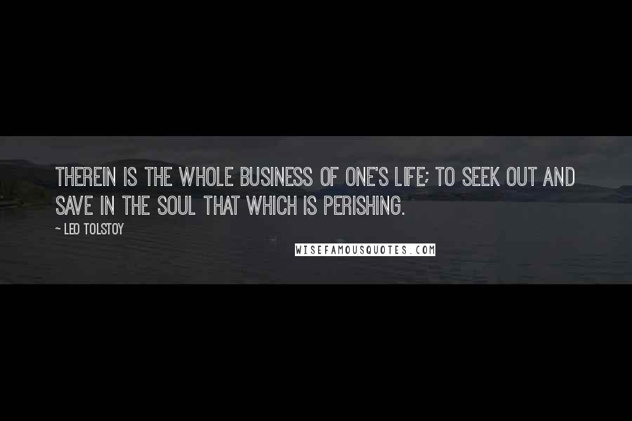 Leo Tolstoy Quotes: Therein is the whole business of one's life; to seek out and save in the soul that which is perishing.