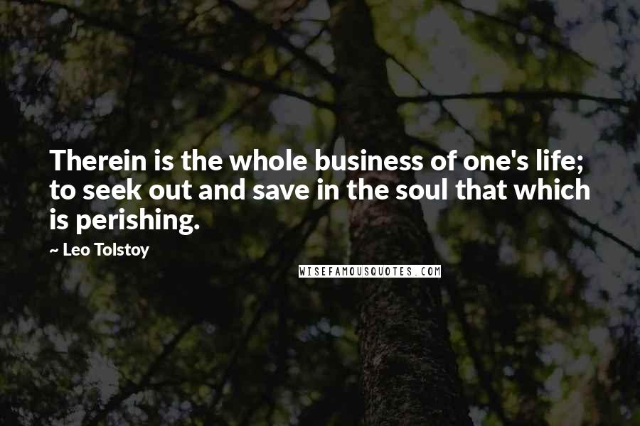 Leo Tolstoy Quotes: Therein is the whole business of one's life; to seek out and save in the soul that which is perishing.