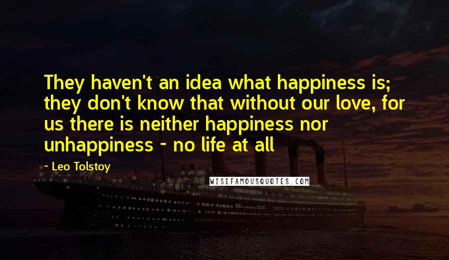 Leo Tolstoy Quotes: They haven't an idea what happiness is; they don't know that without our love, for us there is neither happiness nor unhappiness - no life at all