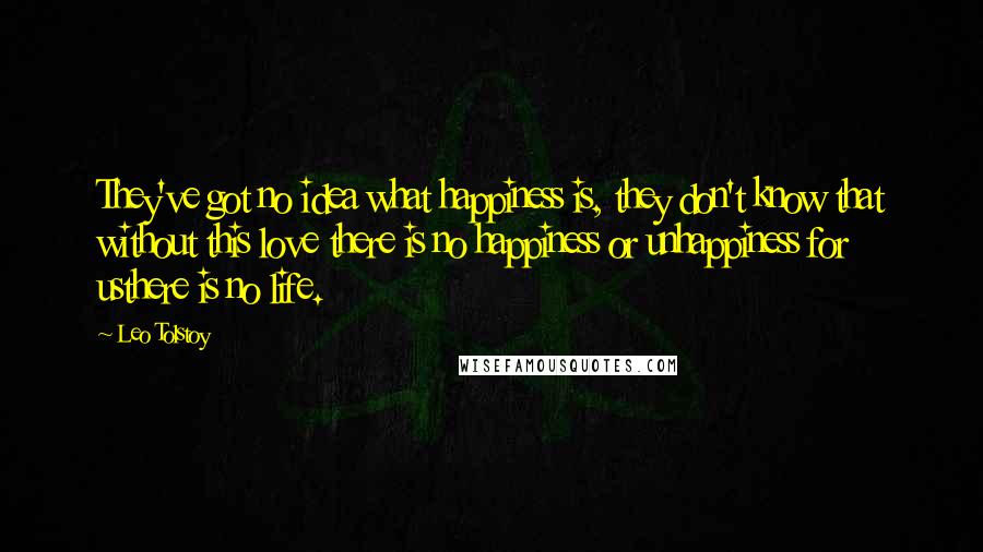 Leo Tolstoy Quotes: They've got no idea what happiness is, they don't know that without this love there is no happiness or unhappiness for usthere is no life.