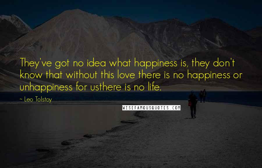 Leo Tolstoy Quotes: They've got no idea what happiness is, they don't know that without this love there is no happiness or unhappiness for usthere is no life.