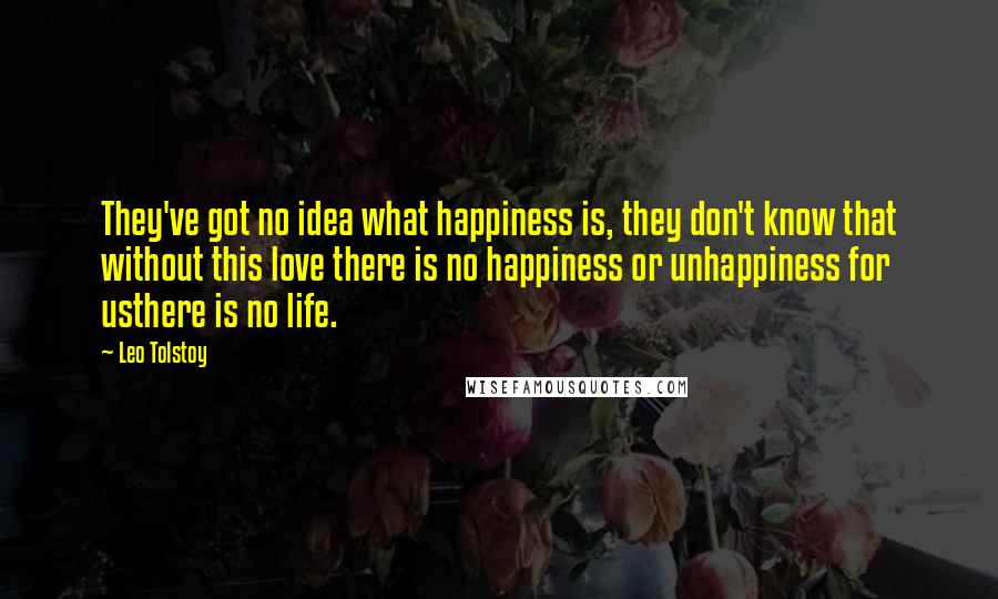 Leo Tolstoy Quotes: They've got no idea what happiness is, they don't know that without this love there is no happiness or unhappiness for usthere is no life.