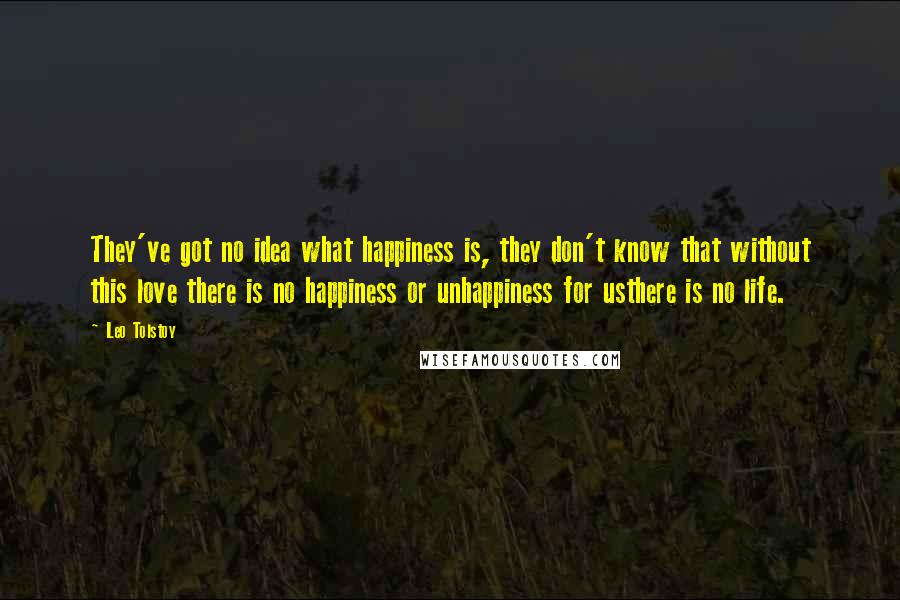 Leo Tolstoy Quotes: They've got no idea what happiness is, they don't know that without this love there is no happiness or unhappiness for usthere is no life.