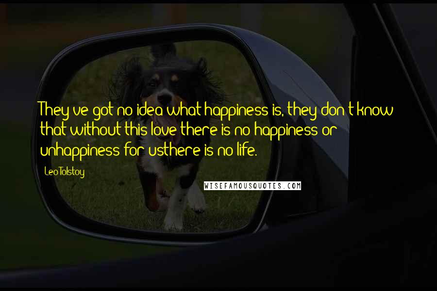 Leo Tolstoy Quotes: They've got no idea what happiness is, they don't know that without this love there is no happiness or unhappiness for usthere is no life.