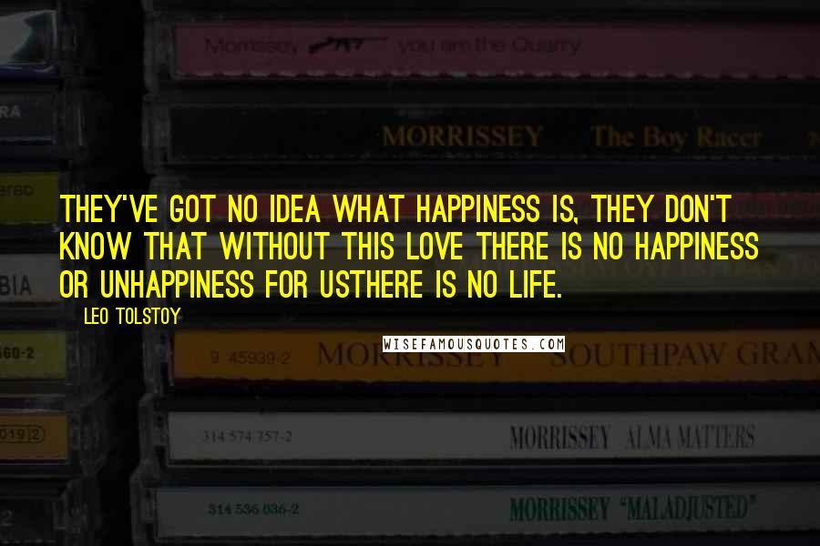 Leo Tolstoy Quotes: They've got no idea what happiness is, they don't know that without this love there is no happiness or unhappiness for usthere is no life.