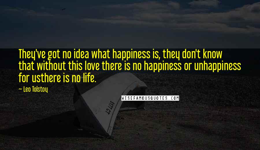 Leo Tolstoy Quotes: They've got no idea what happiness is, they don't know that without this love there is no happiness or unhappiness for usthere is no life.