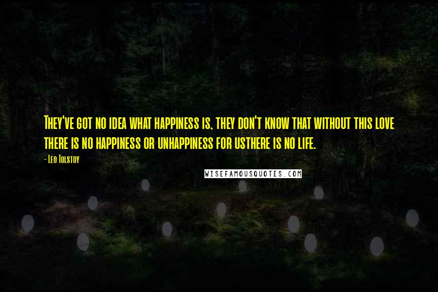 Leo Tolstoy Quotes: They've got no idea what happiness is, they don't know that without this love there is no happiness or unhappiness for usthere is no life.