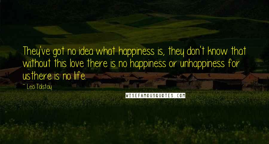 Leo Tolstoy Quotes: They've got no idea what happiness is, they don't know that without this love there is no happiness or unhappiness for usthere is no life.