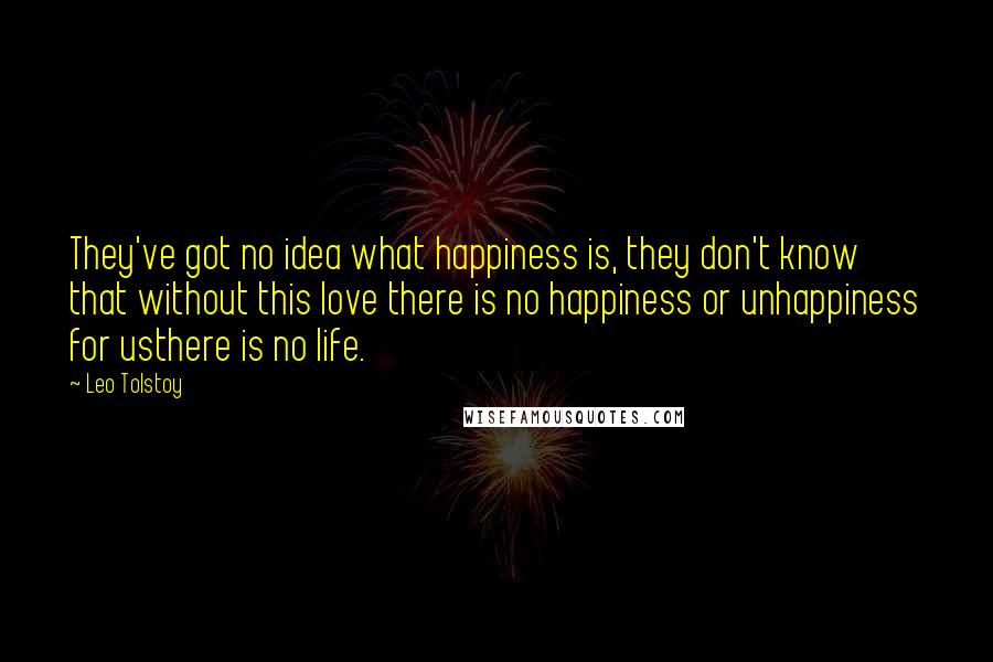 Leo Tolstoy Quotes: They've got no idea what happiness is, they don't know that without this love there is no happiness or unhappiness for usthere is no life.