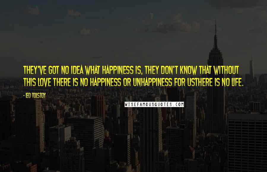 Leo Tolstoy Quotes: They've got no idea what happiness is, they don't know that without this love there is no happiness or unhappiness for usthere is no life.
